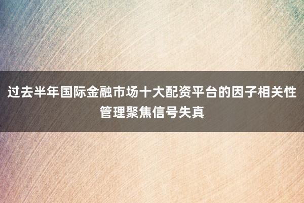 过去半年国际金融市场十大配资平台的因子相关性管理聚焦信号失真