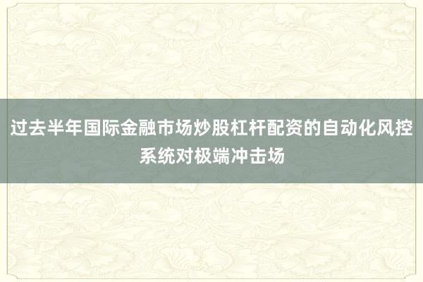 过去半年国际金融市场炒股杠杆配资的自动化风控系统对极端冲击场