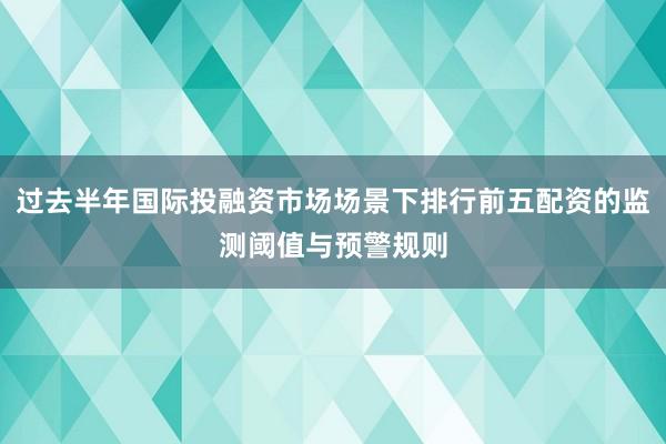 过去半年国际投融资市场场景下排行前五配资的监测阈值与预警规则
