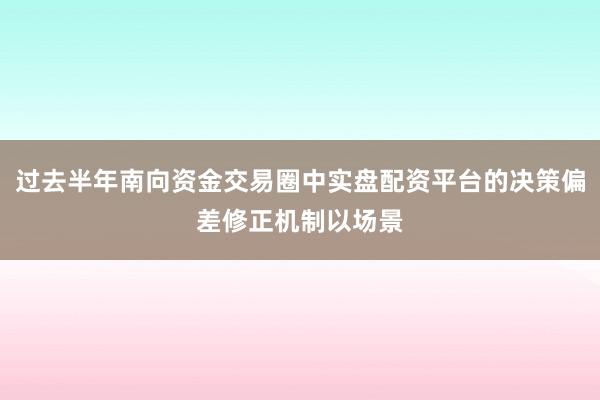 过去半年南向资金交易圈中实盘配资平台的决策偏差修正机制以场景
