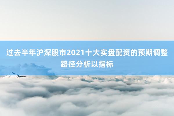 过去半年沪深股市2021十大实盘配资的预期调整路径分析以指标