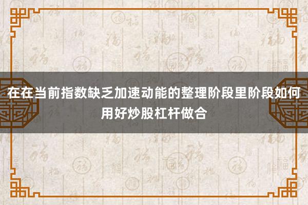 在在当前指数缺乏加速动能的整理阶段里阶段如何用好炒股杠杆做合
