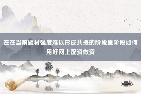 在在当前题材强度难以形成共振的阶段里阶段如何用好网上配资做资