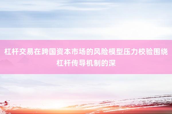 杠杆交易在跨国资本市场的风险模型压力校验围绕杠杆传导机制的深