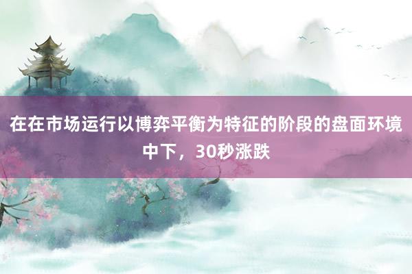 在在市场运行以博弈平衡为特征的阶段的盘面环境中下，30秒涨跌