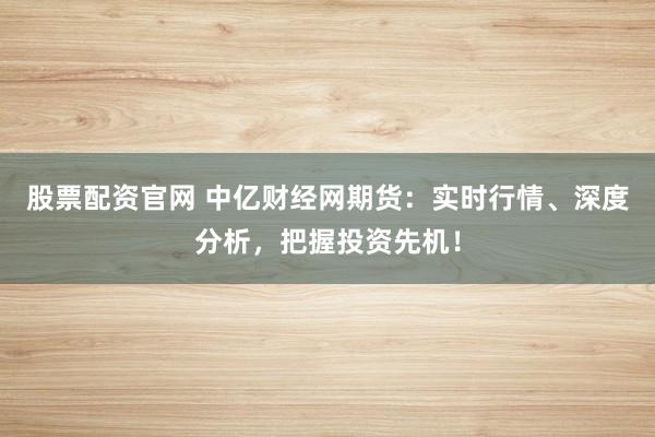 股票配资官网 中亿财经网期货：实时行情、深度分析，把握投资先机！