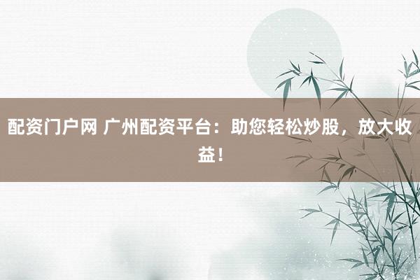 配资门户网 广州配资平台：助您轻松炒股，放大收益！