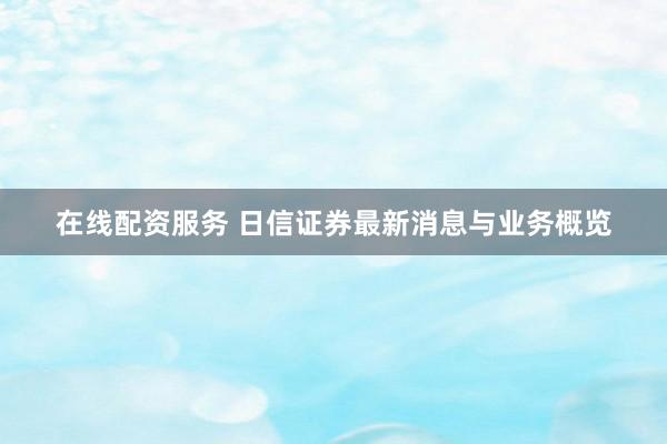 在线配资服务 日信证券最新消息与业务概览
