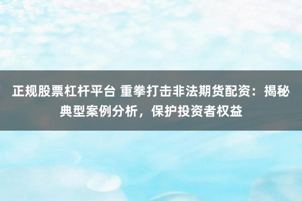 正规股票杠杆平台 重拳打击非法期货配资：揭秘典型案例分析，保护投资者权益