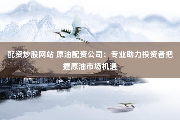 配资炒股网站 原油配资公司：专业助力投资者把握原油市场机遇