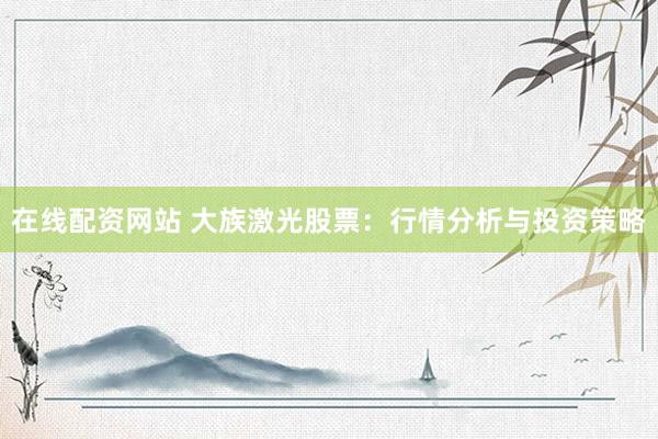 在线配资网站 大族激光股票：行情分析与投资策略