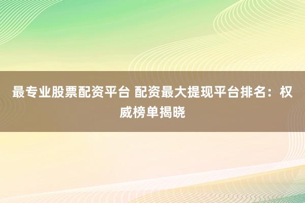 最专业股票配资平台 配资最大提现平台排名：权威榜单揭晓