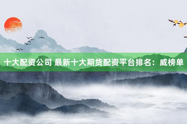 十大配资公司 最新十大期货配资平台排名：威榜单