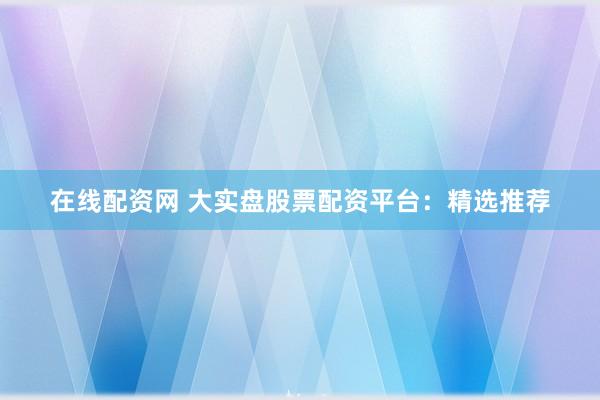 在线配资网 大实盘股票配资平台：精选推荐