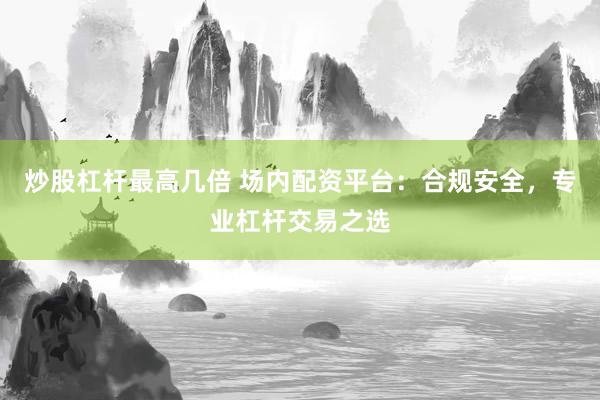 炒股杠杆最高几倍 场内配资平台：合规安全，专业杠杆交易之选