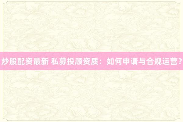 炒股配资最新 私募投顾资质：如何申请与合规运营？