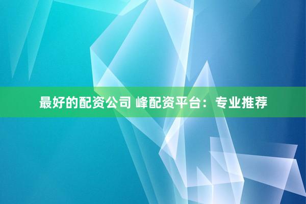 最好的配资公司 峰配资平台：专业推荐