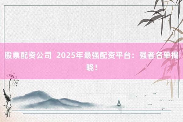 股票配资公司  2025年最强配资平台：强者名单揭晓！