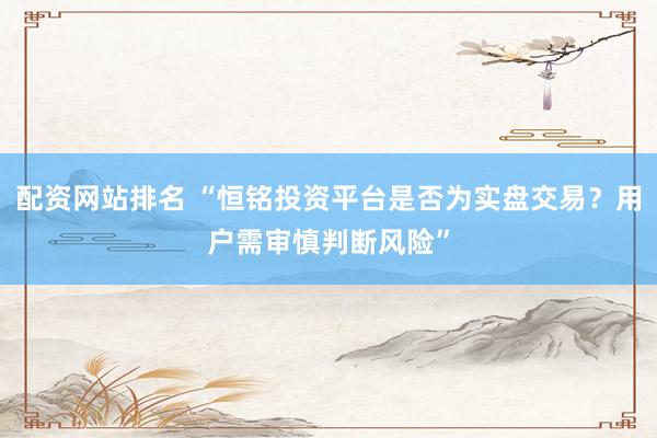配资网站排名 “恒铭投资平台是否为实盘交易？用户需审慎判断风险”