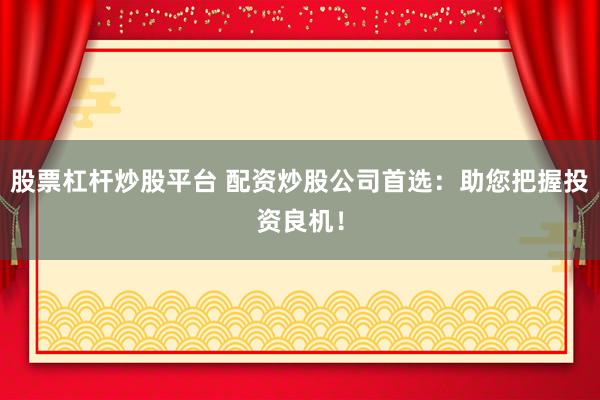股票杠杆炒股平台 配资炒股公司首选：助您把握投资良机！