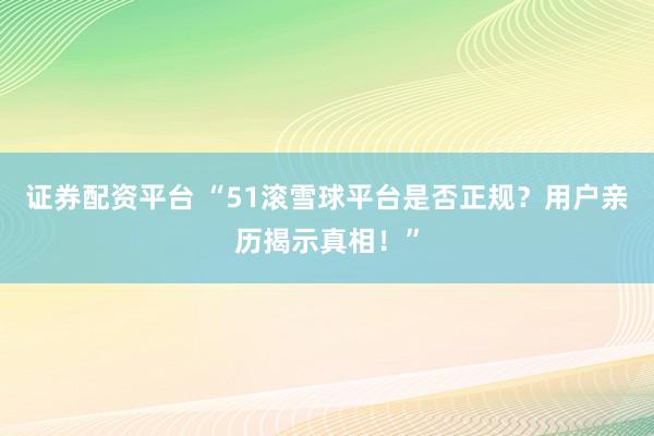 证券配资平台 “51滚雪球平台是否正规？用户亲历揭示真相！”