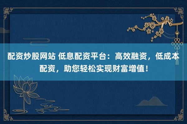 配资炒股网站 低息配资平台：高效融资，低成本配资，助您轻松实现财富增值！