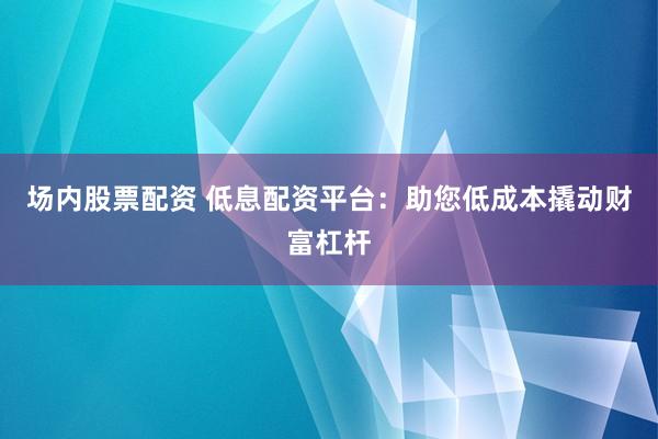 场内股票配资 低息配资平台：助您低成本撬动财富杠杆