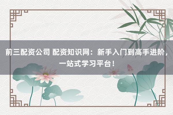 前三配资公司 配资知识网：新手入门到高手进阶，一站式学习平台！