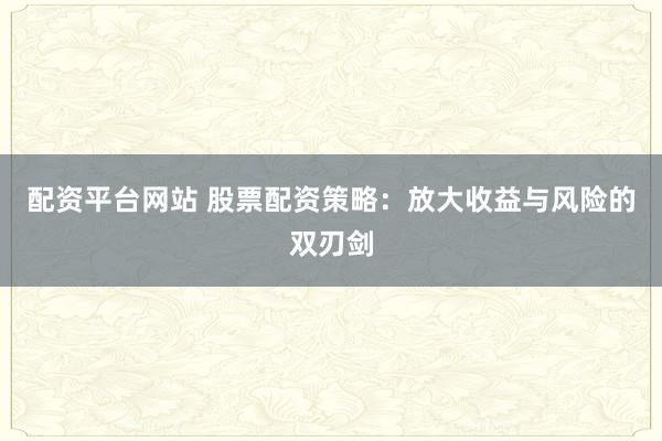 配资平台网站 股票配资策略：放大收益与风险的双刃剑