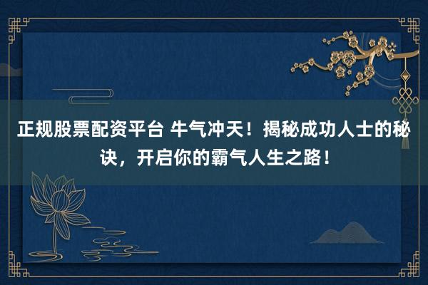 正规股票配资平台 牛气冲天！揭秘成功人士的秘诀，开启你的霸气人生之路！