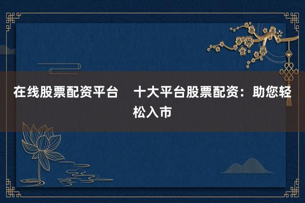 在线股票配资平台    十大平台股票配资：助您轻松入市