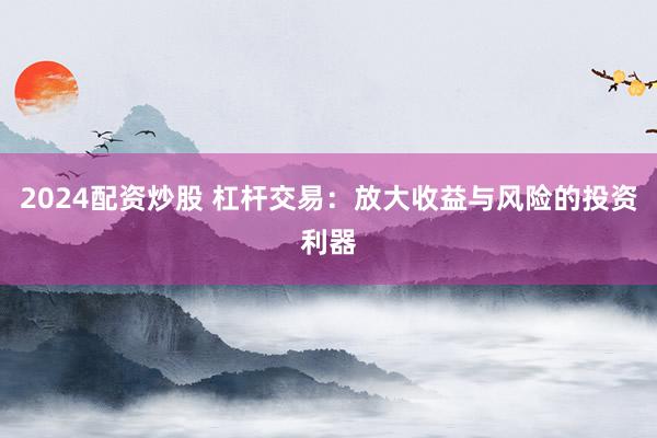 2024配资炒股 杠杆交易：放大收益与风险的投资利器