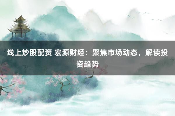 线上炒股配资 宏源财经：聚焦市场动态，解读投资趋势
