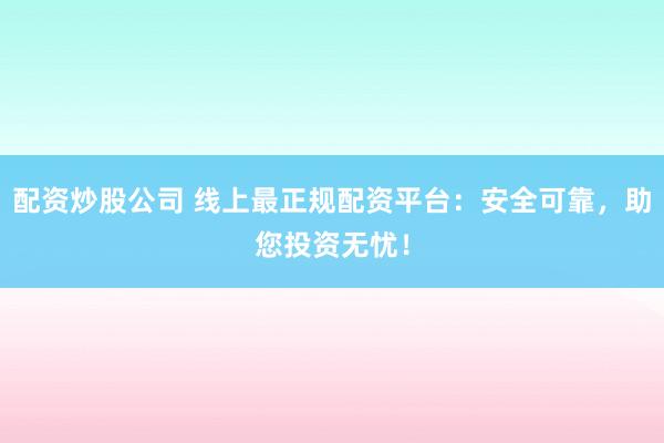 配资炒股公司 线上最正规配资平台：安全可靠，助您投资无忧！