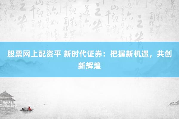 股票网上配资平 新时代证券：把握新机遇，共创新辉煌
