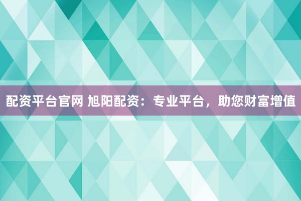 配资平台官网 旭阳配资：专业平台，助您财富增值