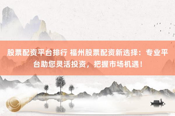 股票配资平台排行 福州股票配资新选择:专业平台助您灵活投资,把握市场机遇!