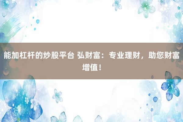 能加杠杆的炒股平台 弘财富：专业理财，助您财富增值！