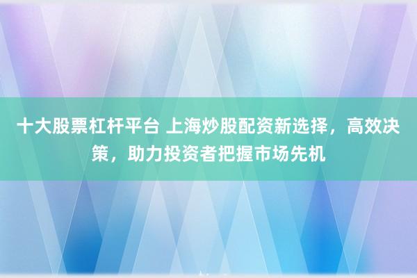十大股票杠杆平台 上海炒股配资新选择，高效决策，助力投资者把握市场先机