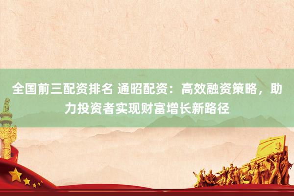 全国前三配资排名 通昭配资：高效融资策略，助力投资者实现财富增长新路径