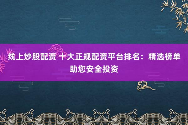 线上炒股配资 十大正规配资平台排名：精选榜单助您安全投资