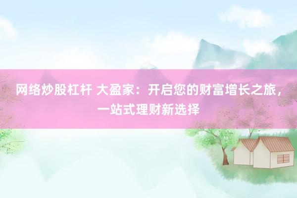 网络炒股杠杆 大盈家：开启您的财富增长之旅，一站式理财新选择