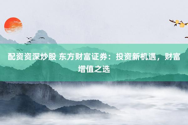 配资资深炒股 东方财富证券：投资新机遇，财富增值之选