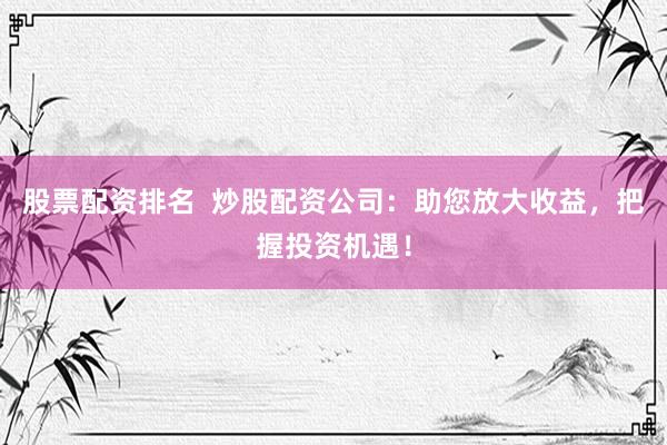 股票配资排名 炒股配资公司:助您放大收益,把握投资机遇!