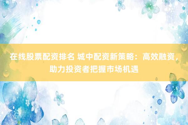 在线股票配资排名 城中配资新策略：高效融资，助力投资者把握市场机遇
