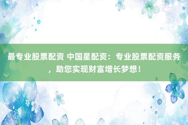 最专业股票配资 中国星配资：专业股票配资服务，助您实现财富增长梦想！