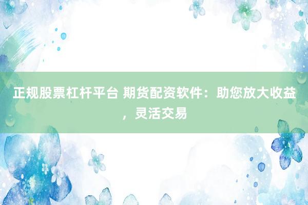 正规股票杠杆平台 期货配资软件：助您放大收益，灵活交易