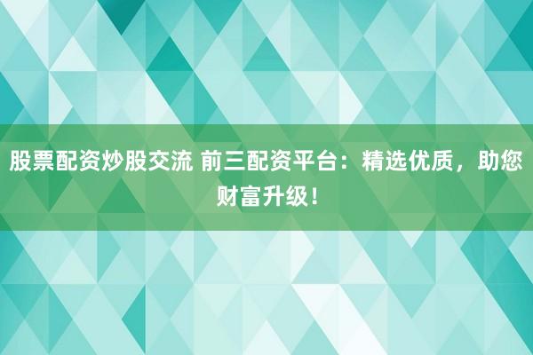 股票配资炒股交流 前三配资平台：精选优质，助您财富升级！