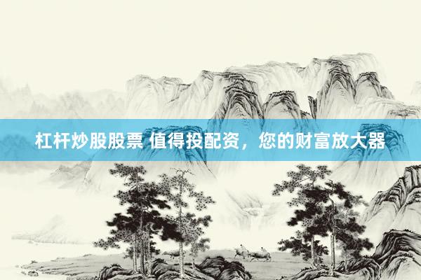 杠杆炒股股票 值得投配资，您的财富放大器