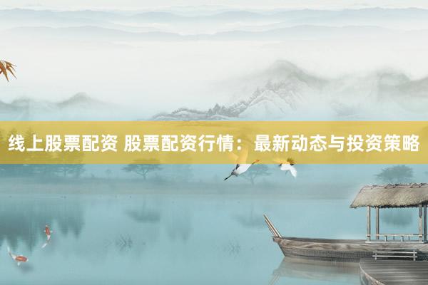 线上股票配资 股票配资行情：最新动态与投资策略